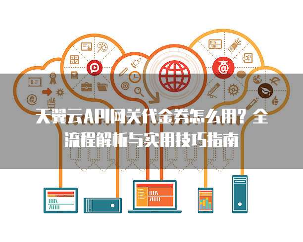 天翼云API网关代金券怎么用?全流程解析与实用技巧指南