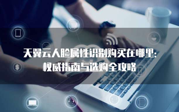天翼云人脸属性识别购买在哪里:权威指南与选购全攻略