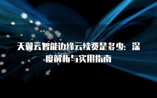 天翼云智能边缘云续费是多少：深度解析与实用指南