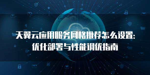 天翼云应用服务网格推荐怎么设置：优化部署与性能调优指南