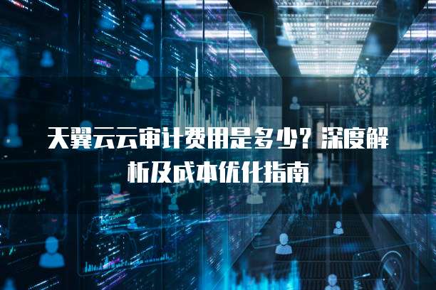 天翼云云审计费用是多少？深度解析及成本优化指南