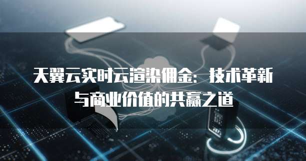 天翼云实时云渲染佣金:技术革新与商业价值的共赢之道