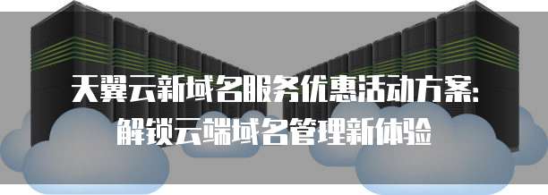 天翼云新域名服务优惠活动方案：解锁云端域名管理新体验
