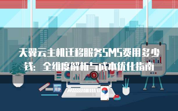 天翼云主机迁移服务SMS费用多少钱：全维度解析与成本优化指南