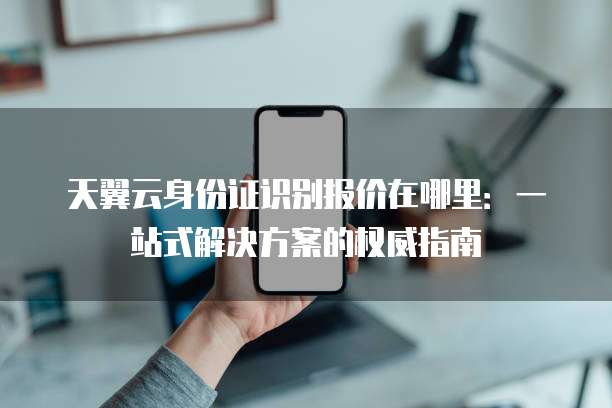 天翼云身份证识别报价在哪里:一站式解决方案的权威指南