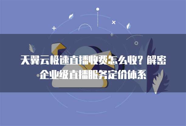 天翼云极速直播收费怎么收?解密企业级直播服务定价体系