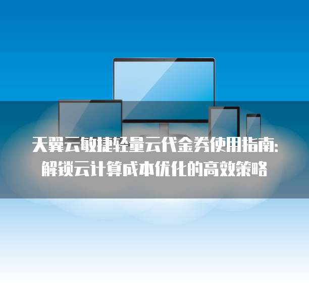 天翼云敏捷轻量云代金券使用指南:解锁云计算成本优化的高效策略