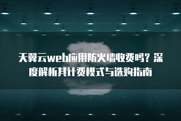 天翼云web应用防火墙收费吗?深度解析其计费模式与选购指南