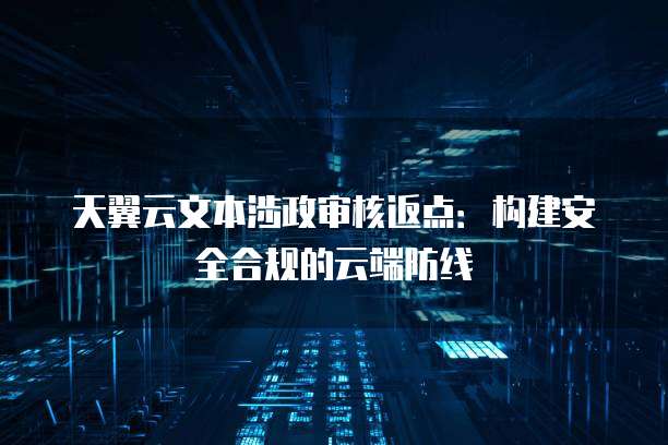 天翼云文本涉政审核返点:构建安全合规的云端防线