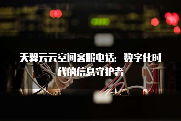天翼云云空间客服电话:数字化时代的信息守护者