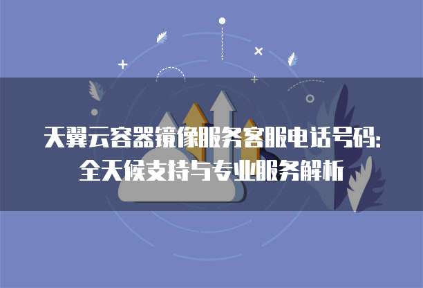 天翼云容器镜像服务客服电话号码:全天候支持与专业服务解析