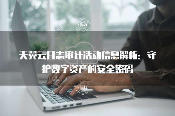 天翼云日志审计活动信息解析:守护数字资产的安全密码