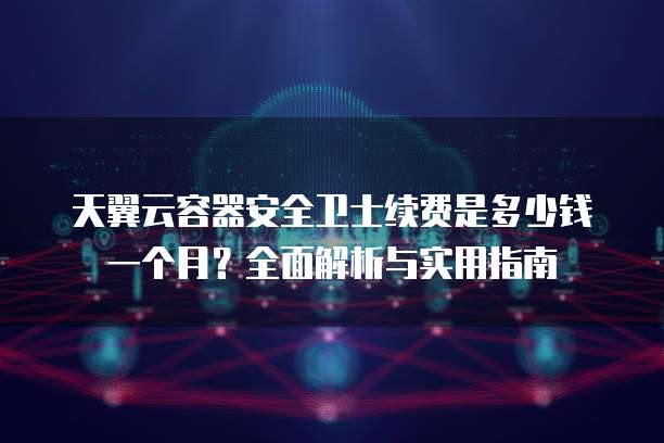 天翼云容器安全卫士续费是多少钱一个月？全面解析与实用指南