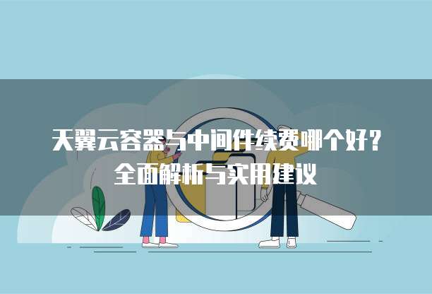 天翼云容器与中间件续费哪个好？全面解析与实用建议
