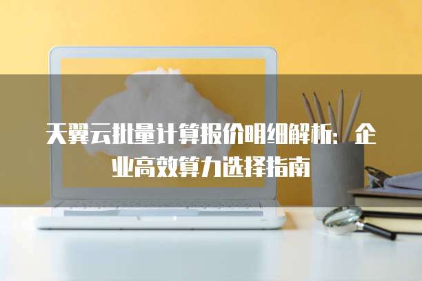 天翼云批量计算报价明细解析:企业高效算力选择指南