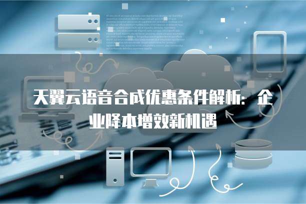 天翼云语音合成优惠条件解析:企业降本增效新机遇