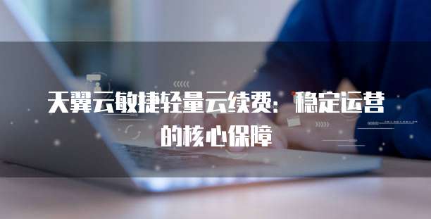 天翼云敏捷轻量云续费:稳定运营的核心保障