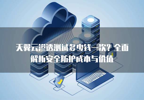 天翼云渗透测试多少钱一次?全面解析安全防护成本与价值