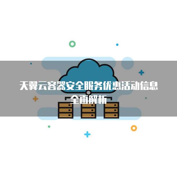 天翼云容器安全服务优惠活动信息全面解析