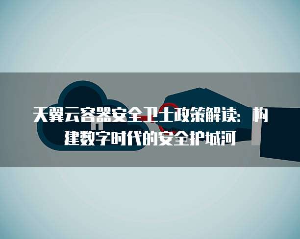 天翼云容器安全卫士政策解读:构建数字时代的安全护城河