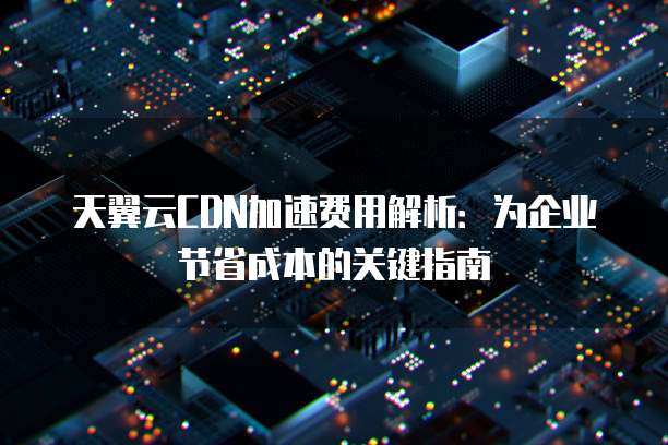 天翼云CDN加速费用解析:为企业节省成本的关键指南