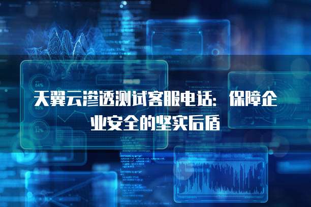 天翼云渗透测试客服电话：保障企业安全的坚实后盾