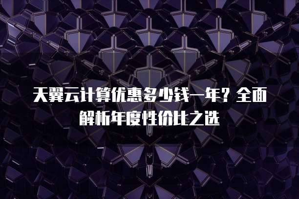 天翼云计算优惠多少钱一年?全面解析年度性价比之选