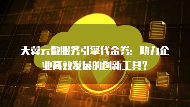 天翼云微服务引擎代金券:助力企业高效发展的创新工具?