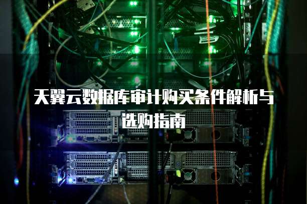 天翼云数据库审计购买条件解析与选购指南