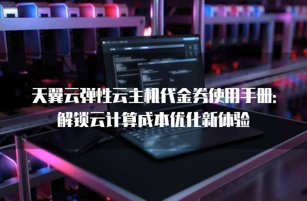 天翼云弹性云主机代金券使用手册:解锁云计算成本优化新体验