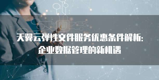 天翼云弹性文件服务优惠条件解析:企业数据管理的新机遇