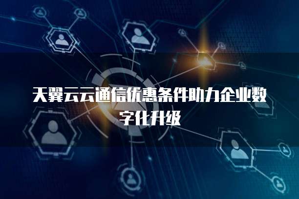 天翼云云通信优惠条件助力企业数字化升级
