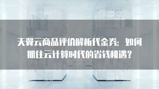天翼云商品评价解析代金券：如何抓住云计算时代的省钱机遇？
