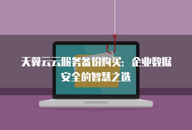 天翼云云服务备份购买：企业数据安全的智慧之选