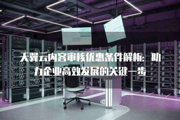 天翼云内容审核优惠条件解析:助力企业高效发展的关键一步