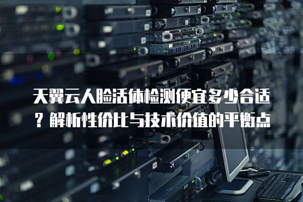 天翼云人脸活体检测便宜多少合适?解析性价比与技术价值的平衡点
