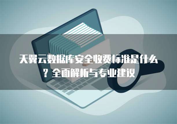 天翼云数据库安全收费标准是什么?全面解析与专业建议