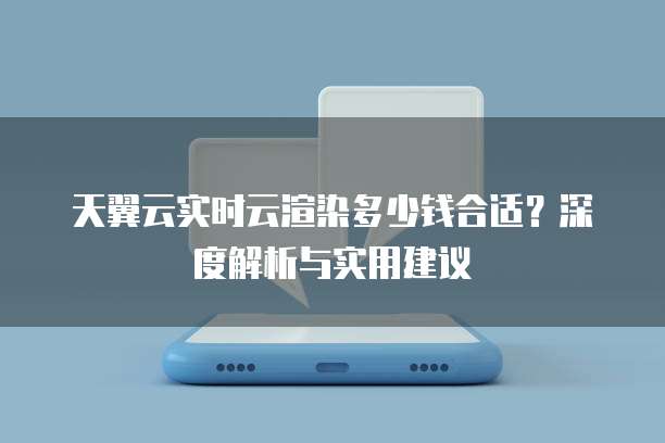 天翼云实时云渲染多少钱合适?深度解析与实用建议