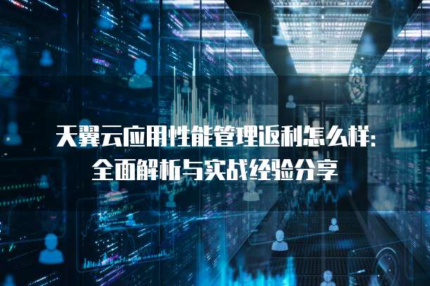 天翼云应用性能管理返利怎么样:全面解析与实战经验分享