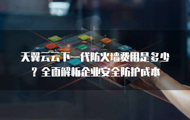 天翼云云下一代防火墙费用是多少?全面解析企业安全防护成本