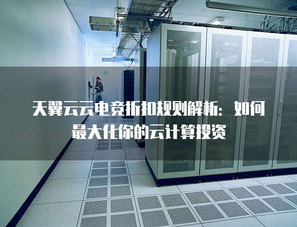 天翼云云电竞折扣规则解析:如何最大化你的云计算投资