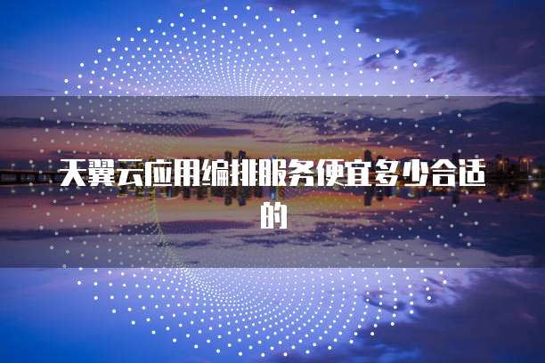 天翼云应用编排服务便宜多少合适的