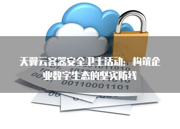 天翼云容器安全卫士活动:构筑企业数字生态的坚实防线