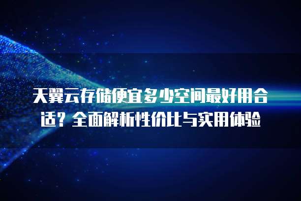 天翼云存储便宜多少空间最好用合适?全面解析性价比与实用体验