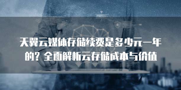 天翼云媒体存储续费是多少元一年的?全面解析云存储成本与价值