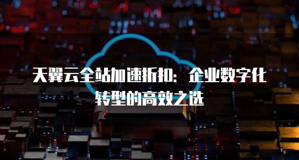 天翼云全站加速折扣:企业数字化转型的高效之选