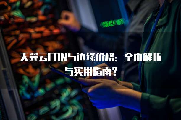 天翼云CDN与边缘价格:全面解析与实用指南?