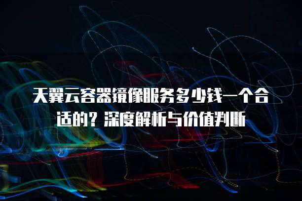 天翼云容器镜像服务多少钱一个合适的?深度解析与价值判断
