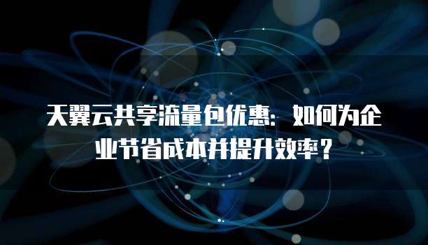 天翼云共享流量包优惠:如何为企业节省成本并提升效率?