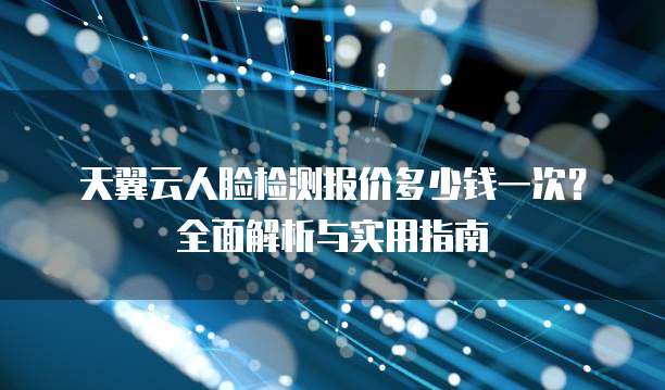 天翼云人脸检测报价多少钱一次?全面解析与实用指南